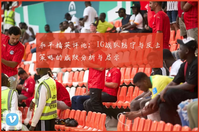和平精英评论:IG战队防守与反击策略的成败分析与启示