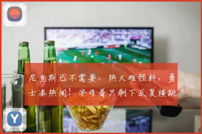 尼克斯已不需要,热火难预料,勇士凑热闹!字母哥只剩下反复横跳