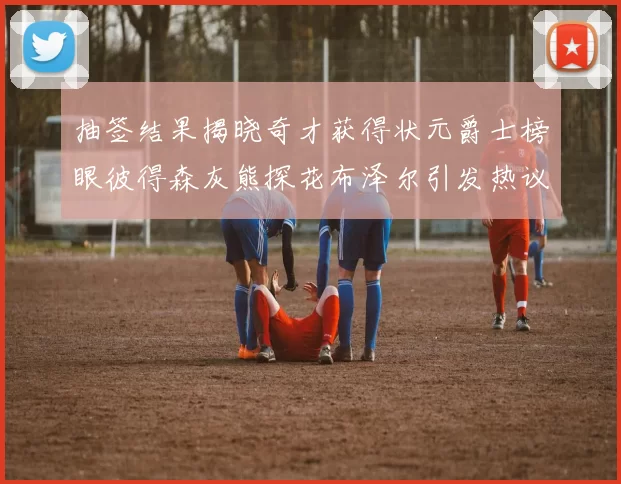 抽签结果揭晓奇才获得状元爵士榜眼彼得森灰熊探花布泽尔引发热议