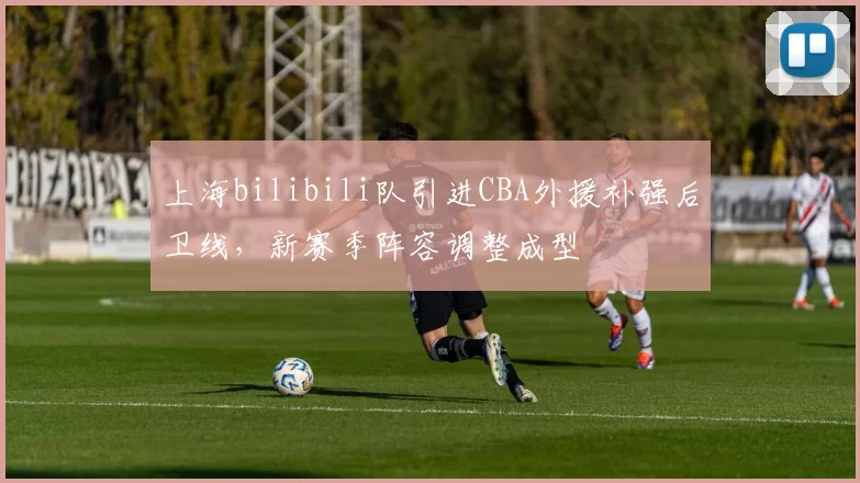 上海bilibili队引进CBA外援补强后卫线,新赛季阵容调整成型