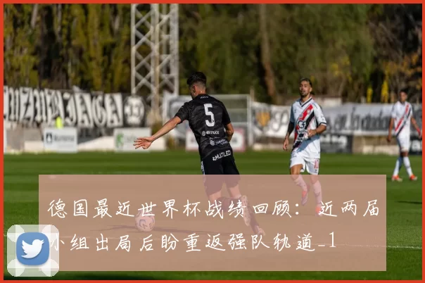 德国最近世界杯战绩回顾:近两届小组出局后盼重返强队轨道_1