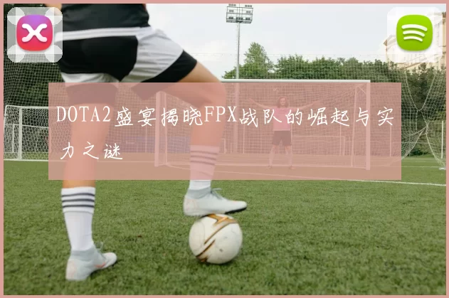 DOTA2盛宴揭晓FPX战队的崛起与实力之谜