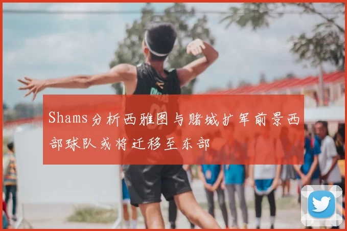 Shams分析西雅图与赌城扩军前景西部球队或将迁移至东部
