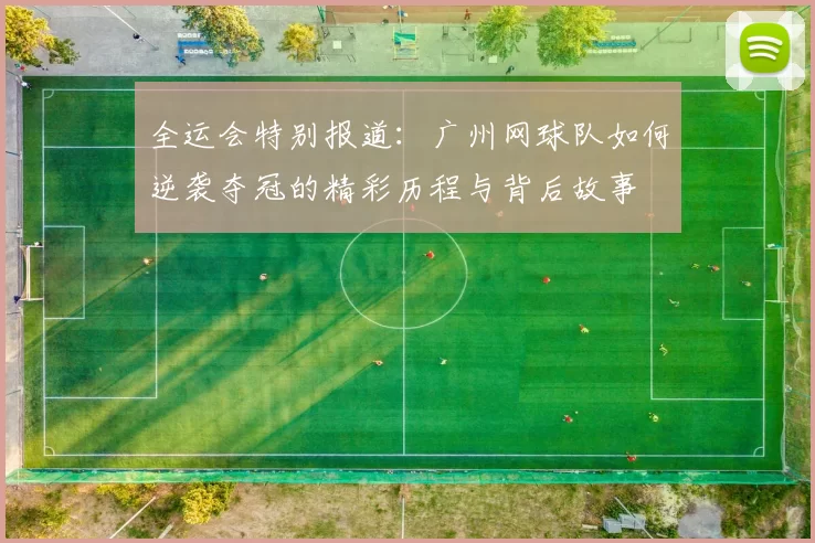全运会特别报道:广州网球队如何逆袭夺冠的精彩历程与背后故事