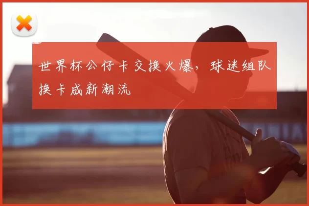 世界杯公仔卡交换火爆,球迷组队换卡成新潮流