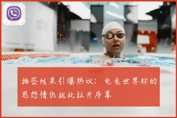 抽签结果引爆热议:电竞世界杯的恩怨情仇就此拉开序幕