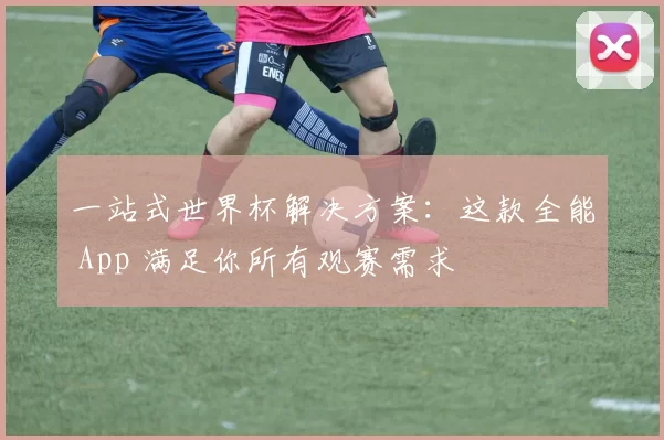 一站式世界杯解决方案:这款全能 App 满足你所有观赛需求