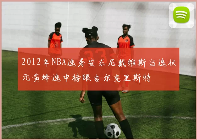 2012年NBA选秀安东尼戴维斯当选状元黄蜂选中榜眼吉尔克里斯特