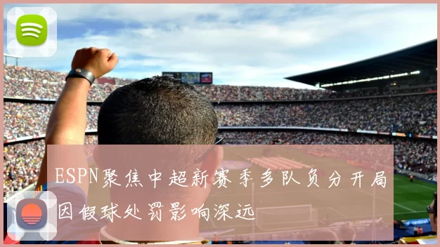 ESPN聚焦中超新赛季多队负分开局因假球处罚影响深远