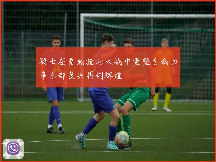 骑士在首轮抢七大战中重塑自我力争东部复兴再创辉煌