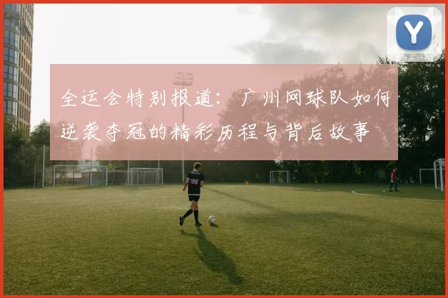 全运会特别报道:广州网球队如何逆袭夺冠的精彩历程与背后故事
