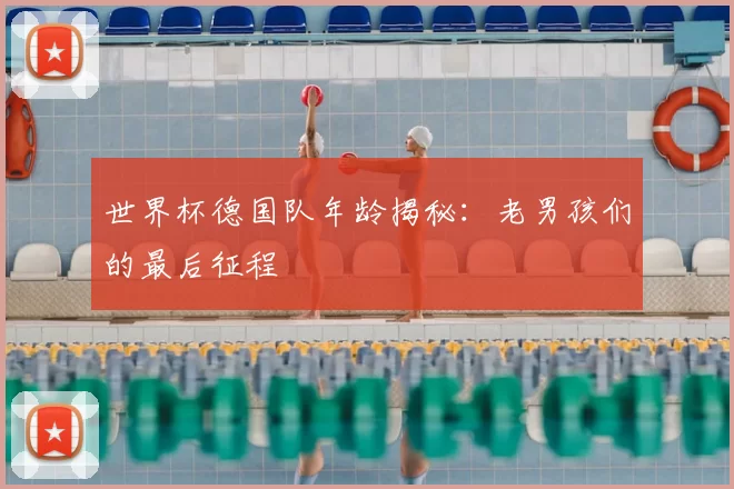 世界杯德国队年龄揭秘：老男孩们的最后征程