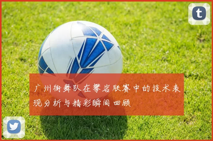 广州街舞队在攀岩联赛中的技术表现分析与精彩瞬间回顾