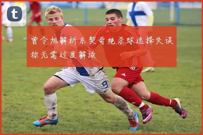 曾令旭解析东契奇绝杀球选择失误称无需过度解读
