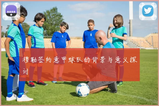 穆勒签约意甲球队的背景与意义探讨