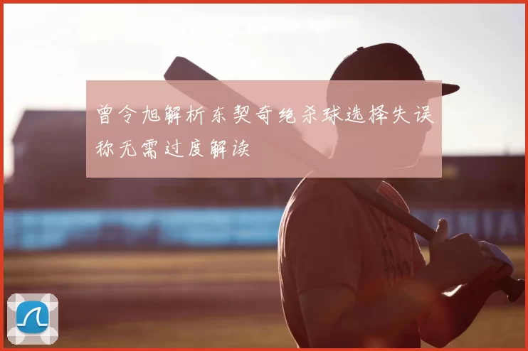 曾令旭解析东契奇绝杀球选择失误称无需过度解读