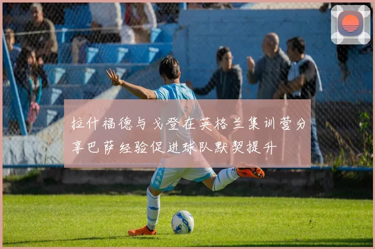 拉什福德与戈登在英格兰集训营分享巴萨经验促进球队默契提升