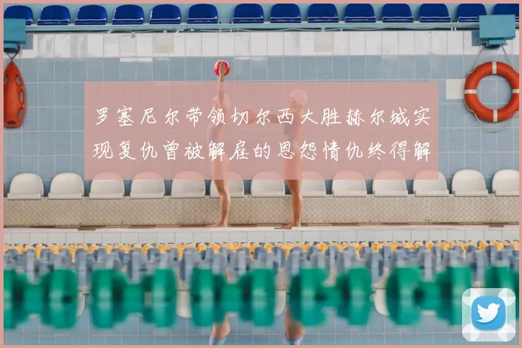 罗塞尼尔带领切尔西大胜赫尔城实现复仇曾被解雇的恩怨情仇终得解开