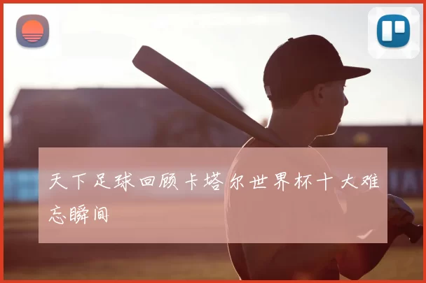 天下足球回顾卡塔尔世界杯十大难忘瞬间