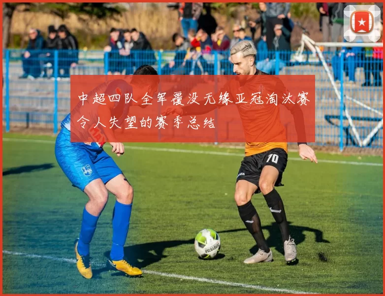 中超四队全军覆没无缘亚冠淘汰赛令人失望的赛季总结