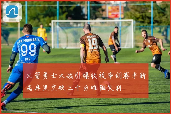 火箭勇士大战引爆收视率创赛季新高库里空砍三十分难阻失利
