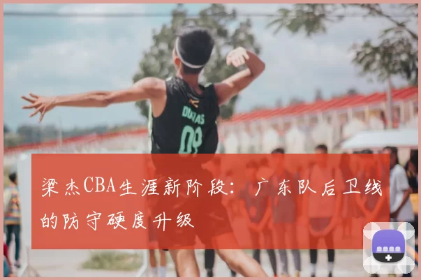 梁杰CBA生涯新阶段:广东队后卫线的防守硬度升级