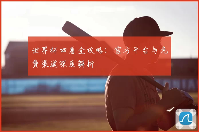 世界杯回看全攻略：官方平台与免费渠道深度解析