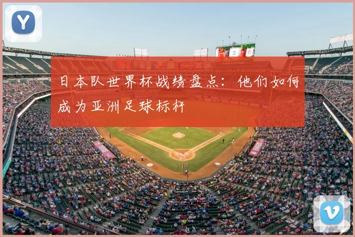 日本队世界杯战绩盘点:他们如何成为亚洲足球标杆