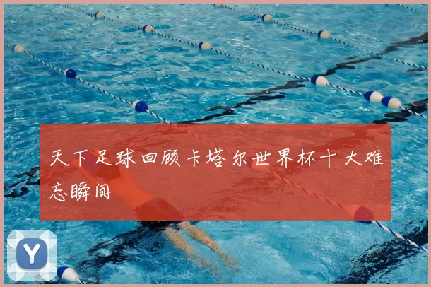 天下足球回顾卡塔尔世界杯十大难忘瞬间