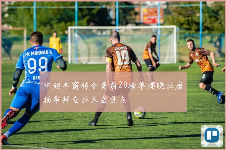 中超冬窗转会费前20榜单揭晓拉唐杨希拜合拉木成焦点