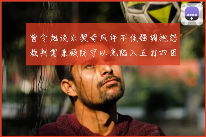 曾令旭谈东契奇风评不佳强调抱怨裁判需兼顾防守以免陷入五打四困境