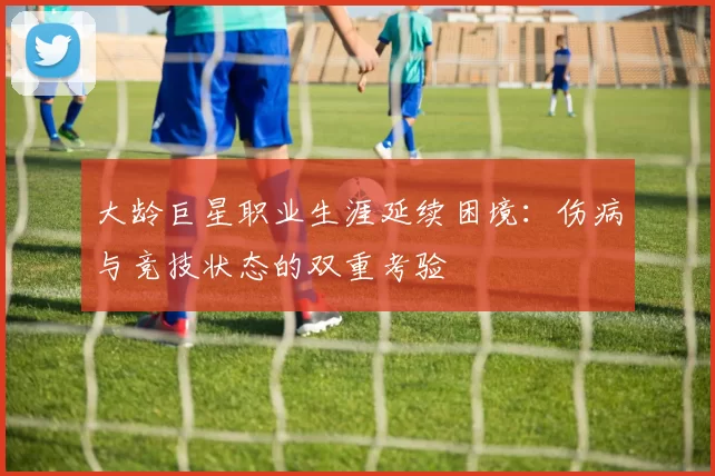 大龄巨星职业生涯延续困境:伤病与竞技状态的双重考验