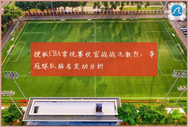 搜狐CBA常规赛收官战战况激烈,争冠球队排名变动分析