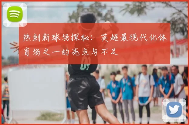 热刺新球场探秘：英超最现代化体育场之一的亮点与不足
